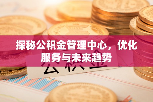 佛冈探秘公积金管理中心，优化服务与未来趋势