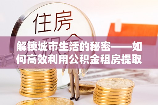佛冈解锁城市生活的秘密——如何高效利用公积金租房提取政策优化居住体验