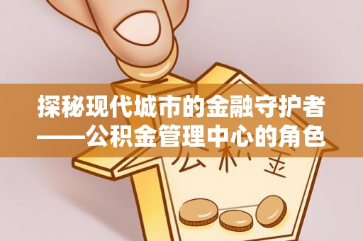 佛冈探秘现代城市的金融守护者——公积金管理中心的角色与使命
