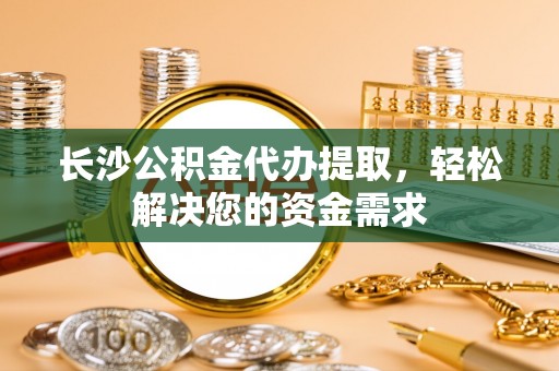 佛冈长沙公积金代办提取，轻松解决您的资金需求