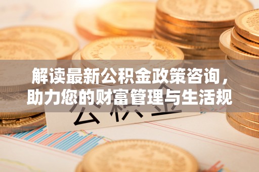 佛冈解读最新公积金政策咨询，助力您的财富管理与生活规划