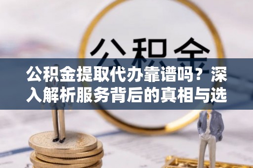 佛冈公积金提取代办靠谱吗？深入解析服务背后的真相与选择指南