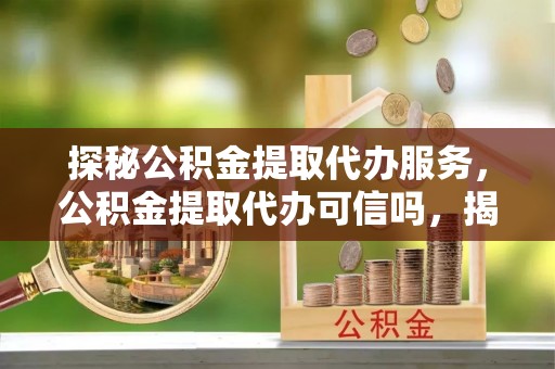 佛冈探秘公积金提取代办服务，公积金提取代办可信吗，揭秘真相与选择指南