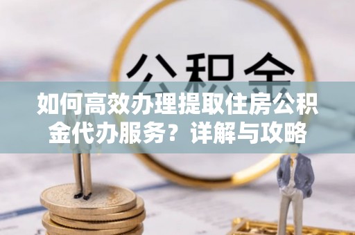 佛冈如何高效办理提取住房公积金代办服务？详解与攻略