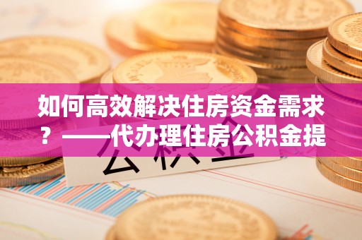 佛冈如何高效解决住房资金需求？——代办理住房公积金提取服务全解析