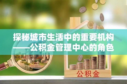 佛冈探秘城市生活中的重要机构——公积金管理中心的角色与意义